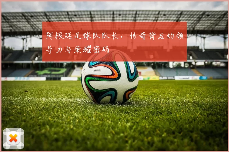 阿根廷足球队队长，传奇背后的领导力与荣耀密码