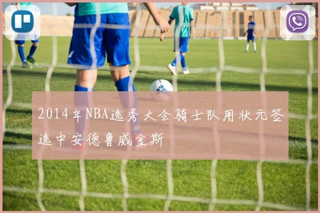 2014年NBA选秀大会骑士队用状元签选中安德鲁威金斯
