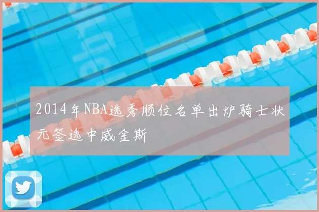 2014年NBA选秀顺位名单出炉骑士状元签选中威金斯