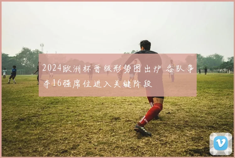 2024欧洲杯晋级形势图出炉 各队争夺16强席位进入关键阶段
