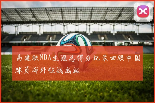 易建联NBA生涯总得分纪录回顾中国球员海外征战成就