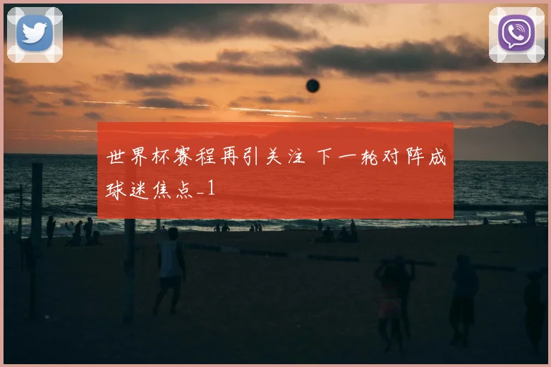 世界杯赛程再引关注 下一轮对阵成球迷焦点_1