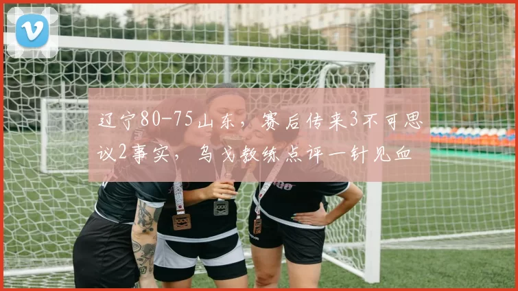 辽宁80-75山东，赛后传来3不可思议2事实，乌戈教练点评一针见血