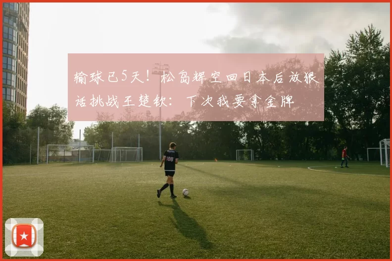 输球已5天！松岛辉空回日本后放狠话挑战王楚钦：下次我要拿金牌